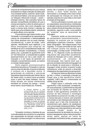 conjunto de comportamentos em que a criança
acompanha ou dirige a atenção do adulto para
uma entidade externa, exibindo, deste modo,
uma estrutura triádica, uma vez que envolvem
um triângulo referencial (criança – adulto –
entidade externa). São exemplos típicos de
atenção compartilhada atividades em que a
criança acompanha o olhar do adulto para um
objeto ou evento, bem como situações nas
quais a criança tenta chamar a atenção do
adulto para uma entidade exterior, através de
um gesto dêitico como apontar.
O que está em jogo nesse cenário, para
Tomasello, é a emergência da capacidade da
criança de compreender a intencionalidade
das outras pessoas com as quais interage,
concebendo-as, a partir de então, como
agentes, identificando seus objetivos, e os
meios empregados para atingi-los. Ao
identificar-se com o comportamento adulto nas
cenas de atenção compartilhada, a criança
passa, pois, a perceber-se igualmente como
um “ser intencional”, a compreender os papéis
desempenhados por ela e pelo adulto na
interação e a ser capaz de aprender por
imitação o comportamento adulto, ao realizar
a inversão destes papéis.
Outro aspecto sociocomunicativo
importante discutido por Tomasello é o fato de
que as cenas de atenção conjunta emolduram
o contexto em a aquisição ocorre. O
aprendizado de símbolos e estruturas
linguísticas desconhecidas pelo infante não se
dá, desse modo, no vácuo (como se poderia
supor a partir das teses inatistas), mas de
forma situada, em rotinas interacionais
familiares ao universo da criança – comer,
tomar banho, trocar fraldas etc. Portanto,
a criança adquire o uso
convencional de um símbolo
lingüístico aprendendo a participar
de um formato interativo (forma de
vida, cena de atenção conjunta)
que ela primeiro entende de forma
não-lingüística, de modo que a
linguagem do adulto se inscreva
em experiências compartilhadas
cujo significado social ela já
consegue avaliar. (TOMASELLO,
2003, p.151).
Tomasello corrobora a hipótese de que
a simultaneidade de ocorrência no surgimento
das capacidades de atenção conjunta e da
linguagem (ambas emergem na mesma faixa
etária) não é gratuita ou ocasional. Nesse
sentido, o autor relata estudos que
demonstram a correlação entre maior tempo
de participação de crianças em cenas de
atenção conjunta com suas mães e uma maior
produção de linguagem.
Somos autorizados a concluir, pois, que
as capacidades sociointerativas mobilizadas
na atenção conjunta concorrem decisivamente
para o desenvolvimento linguístico da criança,
consistindo, segundo o autor, numa espécie
de “andaime” para os aprendizes da
linguagem.
Expoente, senão um dos precursores,
do pensamento sociointeracionista, L.
Vygotsky irá postular que as funções
psicológicas superiores humanas – dentre
estas, a linguagem – têm origens sociais. Para
Vygotsky, “a função primordial da fala, tanto
nas crianças quanto nos adultos, é a
comunicação, o contato social.” (VYGOTSKY,
1987, p. 17). Segundo o autor, as estruturas
linguísticas são adquiridas socialmente,
através da interação com o outro, sofrendo,
posteriormente, um processo de
internalização. Isto implica dizer que o
percurso de desenvolvimento da linguagem se
dá na direção do social para o individual; a
linguagem existe primeiro enquanto função
interpsíquica, antes de assumir a dimensão
intrapsíquica de organizadora do pensamento.
Ao discorrer sobre as diferentes funções
da fala, e criticar a explicação proposta por
Piaget para a fala egocêntrica infantil,
Vygotsky (1987) reitera a anterioridade do
caráter social da fala.
Piaget traçou a distinção entre fala
egocêntrica e fala socializada, constatando,
em suas pesquisas, a predominância daquela
nas conversas de infantes em idade pré-
escolar. A fala egocêntrica consistiria em
eventos de fala similares a monólogos
(equivalendo ao pensar em voz alta), em que
a criança fala para si mesma, sem propósito
comunicativo e sem interesse pelo interlocutor,
ao passo que a fala dita socializada se
caracterizaria pelo objetivo de estabelecer
uma comunicação interpessoal efetiva. Piaget
acreditava que a fala egocêntrica não exercia
nenhuma função, exceto a de
acompanhamento da atividade da criança, e
tendia a desaparecer após a fase pré-escolar,
sendo, assim, apenas um índice da
socialização insuficiente da fala, processo que
DLCV - João Pessoa, v.7, n.1, jan/jun 2010, 57-68 63
A hipótese inatista de aquisição da linguagem em perspectiva ...
 