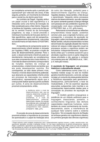 se completaria somente após o período pré-
operacional5
(por volta dos oito anos). A fala
seguiria, portanto, um movimento do individual
para o social (ou de dentro para fora).
Ao contrário de Piaget, Vigotsky atribui
um papel crucial à fala egocêntrica e a
interpreta como uma forma de transição da
fala socializada para a fala interior. Segundo
a hipótese de Vygotsky, o percurso da fala se
dá no sentido inverso ao da formulação
piagetiana, ou seja, o social precede o
individual (movimento de fora para dentro). A
fala egocêntrica, agora sob tal perspectiva,
não desapareceria simplesmente, mas antes
se transformaria em fala interior (VYGOTSKY,
ibid.).
A importância do componente social no
desenvolvimento infantil também é divisada
por Vygotsky (1989), ao postular a noção de
zona de desenvolvimento proximal. Para o
autor, o desenvolvimento infantil só pode ser
devidamente mensurado se considerarmos
que este compreende dois níveis distintos. O
nível real de desenvolvimento corresponderia
às funções mentais da criança já
amadurecidas, e determinaria as tarefas que
ela pode desempenhar sozinha. Em
contrapartida, ao lado deste primeiro nível,
haveria o nível de desenvolvimento potencial,
que abarcaria as capacidades infantis ainda
em processo de maturação (ou estado
embrionário), representando aquilo que a
criança pode realizar apenas quando auxiliada
por outros. A zona de desenvolvimento
proximal compreenderia, então,
a distância entre o nível de
desenvolvimento real, que se
costuma determinar através da
solução independente de
problemas, e o nível de
desenvolvimento potencial,
determinado através da solução
de problemas sob a orientação de
um adulto ou em colaboração com
companheiros mais capazes.
(VYGOSTY, 1989, p.97).
O conceito de zona de desenvolvimento
proximal enfatiza a importância do processo
de aprendizado e o papel da mediação ativa
do outro (da interação, portanto) para o
desenvolvimento cognitivo da criança.
Vygotsky destaca, nesse sentido, o fato de que
o aprendizado “desperta vários processos
internos de desenvolvimento, que são capazes
de operar somente quando a criança interage
com pessoas em seu ambiente e quando em
cooperação com seus companheiros.”
(VYGOTSKY, ibid., p.101, grifo nosso).
Retomando sumariamente as reflexões
empreendidas nessa seção, podemos
concluir, pois, que a cognição humana e, por
conseguinte, o processo de aquisição de
linguagem, exibe uma faceta social inalienável.
Nesse sentido, estudos empreendidos na área
denominada de cognição situada irão mesmo
colocar em xeque a visão segundo a qual os
processos sociais e cognitivos podem ser
estudados independentemente, argumen-
tando antes que “o contexto social em que a
atividade cognitiva ocorre é parte integrante
dessa atividade e não apenas o contexto
circundante para ela” (RESNICK et al., 1991,
p.4, tradução nossa).
A aquisição de linguagem: um processo
histórica e culturalmente situado
Como salientamos acima (vide 2.2), a
hipótese inatista surgiu no seio do modelo
gerativo-transformacional e, como tal, carrega
consigo um conjunto de pressupostos teóricos
e filosóficos esposados pelo gerativismo.
Destaquemos, particularmente, a tese da
modularidade, a fim de examinar algumas
assunções subjacentes nela inscritas e as
consequentes repercussões destas para a
concepção do processo de aquisição de
linguagem.
O modelo gerativo propugnava a
existência de um módulo autônomo para a
linguagem, dissociando, portanto, o
conhecimento linguístico das demais
capacidades cognitivas humanas, como
também do nosso conhecimento de mundo,
descartando, assim, a interferência de
qualquer fator externo sobre o sistema
linguístico. Tal concepção decorre da filiação
do enfoque gerativo ao cognitivismo clássico
(ou primeira geração das ciências cognitivas)
5
Piaget estipulou quatro estágios progressivos para o desenvolvimento cognitivo humano, a saber, sensório-motor, pré-
operacional, operações concretas e operações formais. Um dos traços característicos do período pré-operacional, segundo
Piaget, é justamente o egocentrismo que perpassa o pensamento e a fala infantis. Piaget (1989) conclui que mais da metade da
fala espontânea da criança é de natureza egocêntrica e não visa a uma troca efetiva de idéias, chegando mesmo a afirmar que
“não há propriamente vida social entre as crianças antes dos 7 ou 8 anos” (PIAGET, ibid., p.30).
DLCV - João Pessoa, v.7, n.1, jan/jun 2010, 57-6864
Paulina Lira Carneiro
 