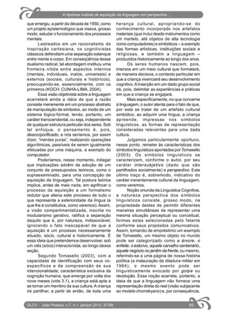 que emergiu, a partir da década de 1950, como
um projeto epistemológico que visava, grosso
modo, estudar o funcionamento dos processos
mentais.
Lastreados em um racionalismo de
inspiração cartesiana, os cognitivistas
clássicos defendiamuma separação estanque
entre mente e corpo. Em conseqüência desse
dualismo radical, tal abordagem instituiu uma
fronteira nítida entre aspectos internos
(mentais, individuais, inatos, universais) e
externos (sociais, culturais e históricos),
preocupando-se, essencialmente, com os
primeiros (KOCH; CUNHA-LIMA, 2004).
Essa visão objetivista sobre a linguagem
acarretará ainda a idéia de que a razão
consiste meramente em um processo abstrato
de manipulação de símbolos, ao modo de um
sistema lógico-formal, tendo, portanto, um
caráter transcendental, ou seja, independente
de qualquer estrutura particular dos seres. Sob
tal enfoque, o pensamento é, pois,
descorporificado, e nós seríamos, por assim
dizer, “mentes puras”, realizando operações
algorítmicas, passíveis de serem igualmente
efetuadas por uma máquina, a exemplo do
computador.
Poderíamos, nesse momento, indagar
que implicações advêm da adoção de um
conjunto de pressupostos teóricos, como o
supraexaminado, para uma concepção de
aquisição de linguagem. Tal postura teórica
implica, antes de mais nada, em agrilhoar o
processo da aquisição a um formalismo
redutor que aliena este processo de tudo o
que representa a exterioridade da língua (e
que lhe é constitutiva, como veremos). Assim,
a visão compartimentalizada, inscrita no
modularismo gerativo, ratifica a separação
daquilo que é, por natureza, indissociável,
ignorando o fato inescapável de que a
aquisição é um processo necessariamente
situado, sócio, cultural e historicamente. É
essa ideia que pretendemos desenvolver, sob
um viés (sócio) interacionista, ao longo dessa
seção.
Segundo Tomasello (2003), com a
capacidade de identificação com seus co-
específicos e de compreensão de sua
intencionalidade, característica exclusiva da
cognição humana, que emerge por volta dos
nove meses (vide 3.1), a criança está apta a
se tornar um membro da sua cultura.A criança
irá partilhar, a partir de então, de toda uma
herança cultural, apropriando-se do
conhecimento incorporado nos artefatos
materiais (que inclui desde instrumentos como
um martelo, até objetos de alta tecnologia
como computadores) e simbólicos – a exemplo
das formas artísticas, instituições sociais e
religiosas, e também a linguagem –
produzidos historicamente ao longo dos anos.
Os seres humanos nascem, pois,
imersos em um meio cultural que formatará,
de maneira decisiva, o contexto particular em
que a criança vivenciará seu desenvolvimento
cognitivo.Ainserção em um dado grupo social
irá, pois, delimitar as experiências e práticas
em que a criança se engajará.
Mais especificamente, no que concerne
à linguagem, o autor atenta para o fato de que,
por esta se tratar de um artefato cultural
simbólico, ao adquirir uma língua, a criança
apreende, impressas nos símbolos
linguísticos, as formas de representação
consideradas relevantes para uma dada
cultura.
Julgamos particularmente oportuno,
nesse ponto, remeter às características dos
símbolos linguísticos apontadas por Tomasello
(2003). Os símbolos linguísticos se
caracterizam, conforme o autor, por seu
caráter intersubjetivo (dado que são
partilhados socialmente) e perspectivo. Este
último traço é, sobremodo, indicativo do
caráter inerentemente cultural da linguagem,
como veremos.
Noção oriunda da Linguística Cognitiva,
a natureza perspectiva dos símbolos
linguísticos consiste, grosso modo, na
propriedade destes de permitir diferentes
maneiras simultâneas de representar uma
mesma situação perceptual ou conceitual,
formas estas selecionadas pelo falante
conforme seus propósitos comunicativos.
Assim, tomando de empréstimo um exemplo
de Tomasello, um mesmo objeto no mundo
pode ser categorizado como a árvore, o
enfeite, o estorvo, aquele carvalho centenário,
aquele negócio no jardim da frente, ou mesmo,
referindo-se a uma página de nossa história
política (a instauração da ditadura militar em
1964), o mesmo evento pode ser
linguisticamente evocado por golpe ou
revolução. Essa noção acarreta, portanto, a
ideia de que a linguagem não fornece uma
representação direta do real (visão subjacente
ao modelo chomskyano) e, por consequência,
DLCV - João Pessoa, v.7, n.1, jan/jun 2010, 57-68 65
A hipótese inatista de aquisição da linguagem em perspectiva ...
 