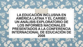 LA EDUCACIÓN INCLUSIVA EN
AMÉRICA LATINA Y EL CARIBE:
UN ANÁLISIS EXPLORATORIO DE
LOS INFORMES NACIONALES
PRESENTADOS A LA CONFERENCIA
INTERNACIONAL DE EDUCACIÓN DE
2008
 