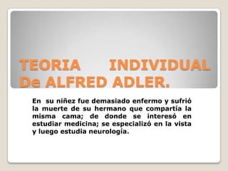 TEORIA INDIVIDUAL
De ALFRED ADLER.
En su niñez fue demasiado enfermo y sufrió
la muerte de su hermano que compartía la
misma cama; de donde se interesó en
estudiar medicina; se especializó en la vista
y luego estudia neurología.
 