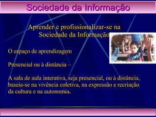 Sociedade da Informação Aprender e profissionalizar-se na Sociedade da Informação O espaço de aprendizagem Presencial ou à distância –  A sala de aula interativa, seja presencial, ou à distância, baseia-se na vivência coletiva, na expressão e recriação da cultura e na autonomia . 