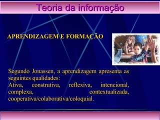 Teoria da informação Segundo Jonassen, a aprendizagem apresenta as seguintes qualidades: Ativa, construtiva, reflexiva, intencional, complexa, contextualizada, cooperativa/colaborativa/coloquial. APRENDIZAGEM E FORMAÇÃO 