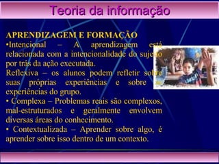 Teoria da informação APRENDIZAGEM E FORMAÇÃO   Intencional – A aprendizagem está relacionada com a intencionalidade do sujeito por trás da ação executada. Reflexiva – os alunos podem refletir sobre suas próprias experiências e sobre as experiências do grupo.  Complexa – Problemas reais são complexos, mal-estruturados e geralmente envolvem diversas áreas do conhecimento.  Contextualizada – Aprender sobre algo, é aprender sobre isso dentro de um contexto.   