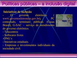Políticas públicas – a inclusão digital Iniciativas de inclusão - O governo eletrônico ( www.governoeletronico.gov.br ), PC contectado, terminais públicos (Casas Brasil), G-SAC – serviço de atendimento do governo eletrônico. Telecentros Softwares livres ONG´s Iniciativas estaduais. Empresas e investimentos individuais da sociedade civil. 