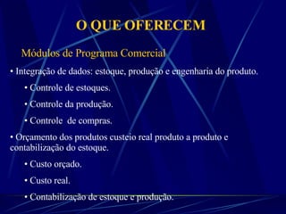 O QUE OFERECEM Integração de dados: estoque, produção e engenharia do produto. Controle de estoques. Controle da produção.  Controle  de compras. Orçamento dos produtos custeio real produto a produto e contabilização do estoque. Custo orçado. Custo real. Contabilização de estoque e produção. Módulos de Programa Comercial 