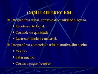 O QUE OFERECEM Integrar área fiscal, controle de qualidade e gestão.  Recebimento fiscal. Controle de qualidade Rastreabilidade de material. Integrar área comercial e administrativo-financeira. Vendas. Faturamento. Contas a pagar /receber. 
