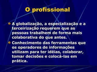 O profissional  A globalização, a especialização e a terceirização requerem que as pessoas trabalhem de forma mais colaborativa do que antes.  Conhecimento das ferramentas que os operadores de informações utilizam para ter idéias, colaborar, tomar decisões e colocá-las em prática.  
