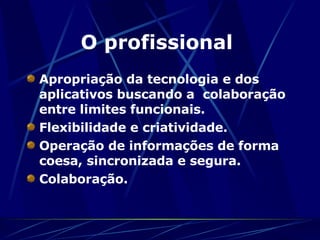 O profissional   Apropriação da tecnologia e dos aplicativos buscando a  colaboração entre limites funcionais. Flexibilidade e criatividade.  Operação de informações de forma coesa, sincronizada e segura. Colaboração. 