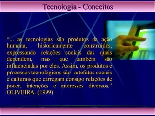 Tecnologia - Conceitos “ ... as tecnologias são produtos da ação humana, historicamente construídos, expressando relações sociais das quais dependem, mas que também são influenciadas por eles. Assim, os produtos e processos tecnológicos são  artefatos sociais e culturais que carregam consigo relações de poder, intenções e interesses diversos.” OLIVEIRA. (1999)  