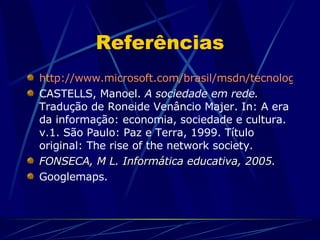 Referências http://www.microsoft.com/brasil/msdn/tecnologias/office/Criando_Com_Apps.mspx CASTELLS, Manoel.  A sociedade em rede.  Tradução de Roneide Venâncio Majer. In: A era da informação: economia, sociedade e cultura. v.1. São Paulo: Paz e Terra, 1999. Título original: The rise of the network society. FONSECA, M L. Informática educativa, 2005. Googlemaps.  