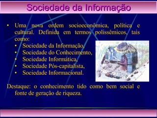 Sociedade da Informação Uma nova ordem socioeconômica, política e cultural. Definida em termos polissêmicos, tais como:  Sociedade da Informação,  Sociedade do Conhecimento,  Sociedade Informática,  Sociedade Pós-capitalista,  Sociedade Informacional. Destaque: o conhecimento tido como bem social e fonte de geração de riqueza.  