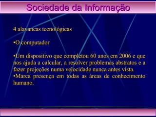 Sociedade da Informação 4 alavancas tecnológicas O computador Um dispositivo que completou 60 anos em 2006 e que nos ajuda a calcular, a resolver problemas abstratos e a fazer projeções numa velocidade nunca antes vista.  Marca presença em todas as áreas   de conhecimento humano. 