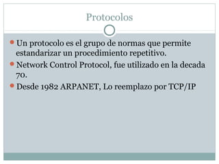 Protocolos
Un protocolo es el grupo de normas que permite
estandarizar un procedimiento repetitivo.
Network Control Protocol, fue utilizado en la decada
70.
Desde 1982 ARPANET, Lo reemplazo por TCP/IP
 