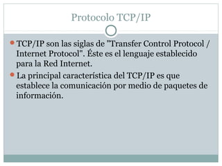 Protocolo TCP/IP
TCP/IP son las siglas de "Transfer Control Protocol /
Internet Protocol". Éste es el lenguaje establecido
para la Red Internet.
La principal característica del TCP/IP es que
establece la comunicación por medio de paquetes de
información.
 