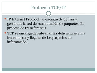 Protocolo TCP/IP
IP Internet Protocol, se encarga de definir y
gestionar la red de conmutación de paquetes. El
proceso de transferencia.
TCP se encarga de subsanar las deficiencias en la
transmisión y llegada de los paquetes de
información.
 