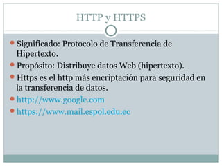 HTTP y HTTPS
Significado: Protocolo de Transferencia de
Hipertexto.
Propósito: Distribuye datos Web (hipertexto).
Https es el http más encriptación para seguridad en
la transferencia de datos.
http://www.google.com
https://www.mail.espol.edu.ec
 