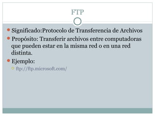FTP
Significado:Protocolo de Transferencia de Archivos
Propósito: Transferir archivos entre computadoras
que pueden estar en la misma red o en una red
distinta.
Ejemplo:
 ftp://ftp.microsoft.com/
 