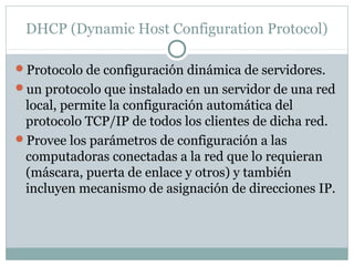 DHCP (Dynamic Host Configuration Protocol)
Protocolo de configuración dinámica de servidores.
un protocolo que instalado en un servidor de una red
local, permite la configuración automática del
protocolo TCP/IP de todos los clientes de dicha red.
Provee los parámetros de configuración a las
computadoras conectadas a la red que lo requieran
(máscara, puerta de enlace y otros) y también
incluyen mecanismo de asignación de direcciones IP.
 