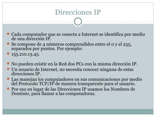Direcciones IP
 Cada computador que se conecta a Internet se identifica por medio
de una dirección IP.
 Se compone de 4 números comprendidos entre el 0 y el 255,
separados por puntos. Por ejemplo:
 155.210.13.45.
 No pueden existir en la Red dos PCs con la misma dirección IP.
 Un usuario de Internet, no necesita conocer ninguna de estas
direcciones IP.
 Las manejan los computadores en sus comunicaciones por medio
del Protocolo TCP/IP de manera transparente para el usuario.
 Por eso en lugar de las Direcciones IP usamos los Nombres de
Dominio, para llamar a las computadoras.
 