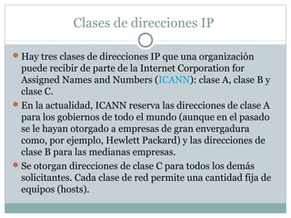 Clases de direcciones IP
Hay tres clases de direcciones IP que una organización
puede recibir de parte de la Internet Corporation for
Assigned Names and Numbers (ICANN): clase A, clase B y
clase C.
En la actualidad, ICANN reserva las direcciones de clase A
para los gobiernos de todo el mundo (aunque en el pasado
se le hayan otorgado a empresas de gran envergadura
como, por ejemplo, Hewlett Packard) y las direcciones de
clase B para las medianas empresas.
Se otorgan direcciones de clase C para todos los demás
solicitantes. Cada clase de red permite una cantidad fija de
equipos (hosts).
 