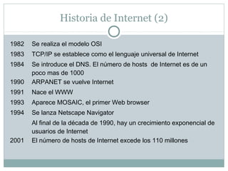 Historia de Internet (2)
1982 Se realiza el modelo OSI
1983 TCP/IP se establece como el lenguaje universal de Internet
1984 Se introduce el DNS. El número de hosts de Internet es de un
poco mas de 1000
1990 ARPANET se vuelve Internet
1991 Nace el WWW
1993 Aparece MOSAIC, el primer Web browser
1994 Se lanza Netscape Navigator
Al final de la década de 1990, hay un crecimiento exponencial de
usuarios de Internet
2001 El número de hosts de Internet excede los 110 millones
 