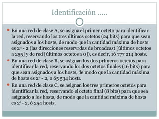 Identificación …..
En una red de clase A, se asigna el primer octeto para identificar
la red, reservando los tres últimos octetos (24 bits) para que sean
asignados a los hosts, de modo que la cantidad máxima de hosts
es 224
- 2 (las direcciones reservadas de broadcast [últimos octetos
a 255] y de red [últimos octetos a 0]), es decir, 16 777 214 hosts.
En una red de clase B, se asignan los dos primeros octetos para
identificar la red, reservando los dos octetos finales (16 bits) para
que sean asignados a los hosts, de modo que la cantidad máxima
de hosts es 216
- 2, o 65 534 hosts.
En una red de clase C, se asignan los tres primeros octetos para
identificar la red, reservando el octeto final (8 bits) para que sea
asignado a los hosts, de modo que la cantidad máxima de hosts
es 28
- 2, ó 254 hosts.
 