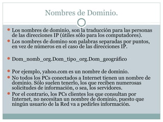 Nombres de Dominio.
Los nombres de dominio, son la traducción para las personas
de las direcciones IP (útiles sólo para los computadores).
Los nombres de domino son palabras separadas por puntos,
en vez de números en el caso de las direcciones IP.
Dom_nomb_org.Dom_tipo_org.Dom_geográfico
Por ejemplo, yahoo.com es un nombre de dominio.
No todos los PCs conectados a Internet tienen un nombre de
dominio. Sólo suelen tenerlo, los que reciben numerosas
solicitudes de información, o sea, los servidores.
Por el contrario, los PCs clientes los que consultan por
Internet, no necesitan un nombre de dominio, puesto que
ningún usuario de la Red va a pedirles información.
 