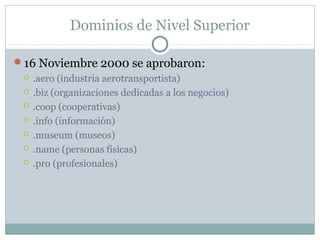 Dominios de Nivel Superior
16 Noviembre 2000 se aprobaron:
 .aero (industria aerotransportista)
 .biz (organizaciones dedicadas a los negocios)
 .coop (cooperativas)
 .info (información)
 .museum (museos)
 .name (personas físicas)
 .pro (profesionales)
 