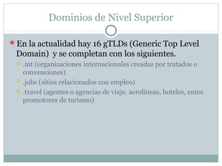 Dominios de Nivel Superior
En la actualidad hay 16 gTLDs (Generic Top Level
Domain) y se completan con los siguientes.
 .int (organizaciones internacionales creadas por tratados o
convenciones)
 .jobs (sitios relacionados con empleo)
 .travel (agentes o agencias de viaje, aerolíneas, hoteles, entes
promotores de turismo)
 