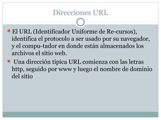 Direcciones URL
El URL (Identificador Uniforme de Re-cursos),
identifica el protocolo a ser usado por su navegador,
y el compu-tador en donde están almacenados los
archivos el sitio web.
 Una dirección típica URL comienza con las letras
http, seguido por www y luego el nombre de dominio
del sitio
 