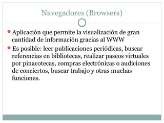 Navegadores (Browsers)
Aplicación que permite la visualización de gran
cantidad de información gracias al WWW
Es posible: leer publicaciones periódicas, buscar
referencias en bibliotecas, realizar paseos virtuales
por pinacotecas, compras electrónicas o audiciones
de conciertos, buscar trabajo y otras muchas
funciones.
 