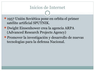 Inicios de Internet
1957 Unión Soviética pone en orbita el primer
satélite artificial SPUTNIK.
Dwight Einsenhower crea la agencia ARPA
(Advanced Research Projects Agency)
Promover la investigación y desarrollo de nuevas
tecnologías para la defensa Nacional.
 
