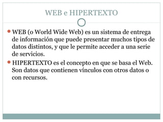 WEB e HIPERTEXTO
WEB (o World Wide Web) es un sistema de entrega
de información que puede presentar muchos tipos de
datos distintos, y que le permite acceder a una serie
de servicios.
HIPERTEXTO es el concepto en que se basa el Web.
Son datos que contienen vínculos con otros datos o
con recursos.
 