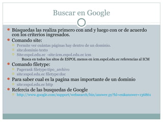 Buscar en Google
 Búsquedas las realiza primero con and y luego con or de acuerdo
con los criterios ingresados.
 Comando site:
 Permite ver cuántas páginas hay dentro de un dominio.
 site:dominio texto
 Site:espol.edu.ec -site:icm.espol.edu.ec icm
 Busca en todos los sitos de ESPOL menos en icm.espol.edu.ec referencias al ICM
 Comando filetype:
 Pagerank filetype:tipo_archivo
 site:espol.edu.ec filetype:doc
 Para saber cual es la pagina mas importante de un dominio
 site:espol.edu.ec http
 Refercia de las busquedas de Google
 http://www.google.com/support/websearch/bin/answer.py?hl=en&answer=136861
 