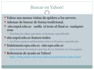 Buscar en Yahoo!
Yahoo usa menos visitas de spiders a los servers.
Ademas de buscar de forma tradicional.
 site:espol.edu.ec -asdfa el texto al final es cualquier
cosa
 Nos lista los sitios que tiene el dominio especificado
site:espol.edu.ec feature:index
 nos lista cuantos subdominios tiene el dominio especificado.
linkdomain:epn.edu.ec -site:epn.edu.ec
 para mostrar los enlaces que hay de un dominio en otra pagina.
Referencia de ayuda en Yahoo!
 http://help.yahoo.com/l/us/yahoo/search/basics/index.html
 