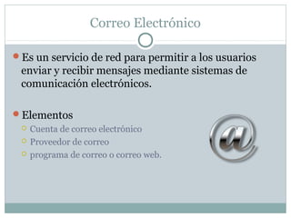 Correo Electrónico
Es un servicio de red para permitir a los usuarios
enviar y recibir mensajes mediante sistemas de
comunicación electrónicos.
Elementos
 Cuenta de correo electrónico
 Proveedor de correo
 programa de correo o correo web.
 