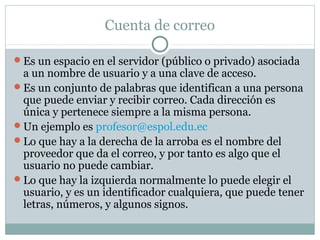 Cuenta de correo
Es un espacio en el servidor (público o privado) asociada
a un nombre de usuario y a una clave de acceso.
Es un conjunto de palabras que identifican a una persona
que puede enviar y recibir correo. Cada dirección es
única y pertenece siempre a la misma persona.
Un ejemplo es profesor@espol.edu.ec
Lo que hay a la derecha de la arroba es el nombre del
proveedor que da el correo, y por tanto es algo que el
usuario no puede cambiar.
Lo que hay la izquierda normalmente lo puede elegir el
usuario, y es un identificador cualquiera, que puede tener
letras, números, y algunos signos.
 