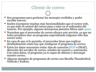 Cliente de correo
 Son programas para gestionar los mensajes recibidos y poder
escribir nuevos.
 Suelen incorporar muchas más funcionalidades que el correo web,
ya que todo el control del correo pasa a estar en el ordenador del
usuario. Por ejemplo, algunos incorporan potentes filtros anti-spam.
 Necesitan que el proveedor de correo ofrezca este servicio, ya que no
todos permiten usar un programa especializado (algunos sólo dan
correo web).
 En caso de que sí lo permita, el proveedor tiene que explicar
detalladamente cómo hay que configurar el programa de correo.
 Entre los datos necesarios están: tipo de conexión (POP o IMAP),
dirección del servidor de correo, nombre de usuario y contraseña.
Con estos datos, el programa ya es capaz de obtener y descargar
nuestro correo.
 Algunos ejemplos de programas de correo son Mozilla Thunderbird,
Outlook y Eudora.
 