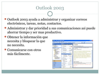 Outlook 2003
Outlook 2003 ayuda a administrar y organizar correos
electrónicos, tareas, notas, contactos.
Administrar y dar prioridad a sus comunicaciones asi puede
ahorrar tiempo y ser mas productivo.
Obtener la información que
necesita y bloquear la que
no necesita.
Comunicarse con otros
más fácilmente.
 