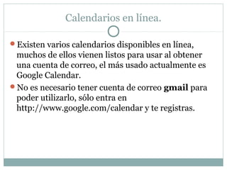 Calendarios en línea.
Existen varios calendarios disponibles en línea,
muchos de ellos vienen listos para usar al obtener
una cuenta de correo, el más usado actualmente es
Google Calendar.
No es necesario tener cuenta de correo gmail para
poder utilizarlo, sólo entra en
http://www.google.com/calendar y te registras.
 