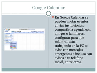 Google Calendar
En Google Calendar se
pueden anotar eventos,
enviar invitaciones,
compartir la agenda con
amigos o familiares,
configurar para que
mientras estás
trabajando en la PC te
avise con mensajes
emergentes e incluso con
avisos a tu teléfono
móvil, entre otros.
 