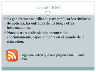 Uso del RSS
Es generalmente utilizado para publicar los titulares
de noticias, las entradas de los blog y otras
informaciones.
Nuevos usos están siendo encontrados
continuamente, especialmente en el mundo de la
educación.
Logo que indica que una página tiene Fuente
RSS.
 