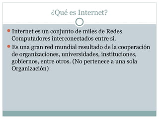 ¿Qué es Internet?
Internet es un conjunto de miles de Redes
Computadores interconectados entre si.
Es una gran red mundial resultado de la cooperación
de organizaciones, universidades, instituciones,
gobiernos, entre otros. (No pertenece a una sola
Organización)
 