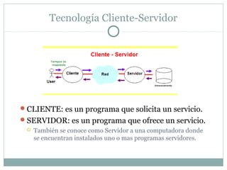 Tecnología Cliente-Servidor
CLIENTE: es un programa que solicita un servicio.
SERVIDOR: es un programa que ofrece un servicio.
 También se conoce como Servidor a una computadora donde
se encuentran instalados uno o mas programas servidores.
 
