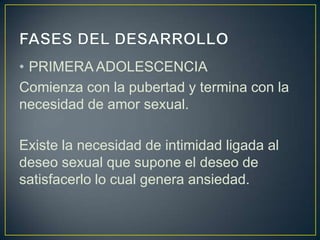 • PRIMERA ADOLESCENCIA
Comienza con la pubertad y termina con la
necesidad de amor sexual.

Existe la necesidad de intimidad ligada al
deseo sexual que supone el deseo de
satisfacerlo lo cual genera ansiedad.
 