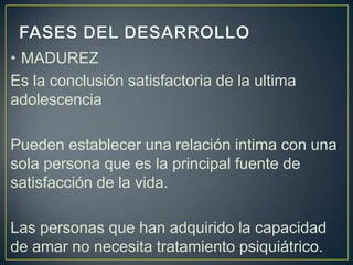 • MADUREZ
Es la conclusión satisfactoria de la ultima
adolescencia

Pueden establecer una relación intima con una
sola persona que es la principal fuente de
satisfacción de la vida.

Las personas que han adquirido la capacidad
de amar no necesita tratamiento psiquiátrico.
 
