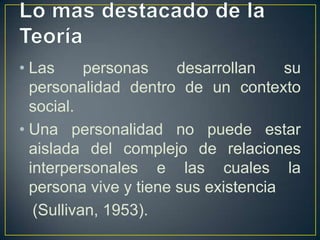 • Las      personas    desarrollan    su
  personalidad dentro de un contexto
  social.
• Una personalidad no puede estar
  aislada del complejo de relaciones
  interpersonales e las cuales la
  persona vive y tiene sus existencia
   (Sullivan, 1953).
 