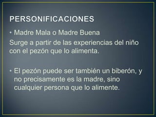 • Madre Mala o Madre Buena
Surge a partir de las experiencias del niño
con el pezón que lo alimenta.

• El pezón puede ser también un biberón, y
  no precisamente es la madre, sino
  cualquier persona que lo alimente.
 