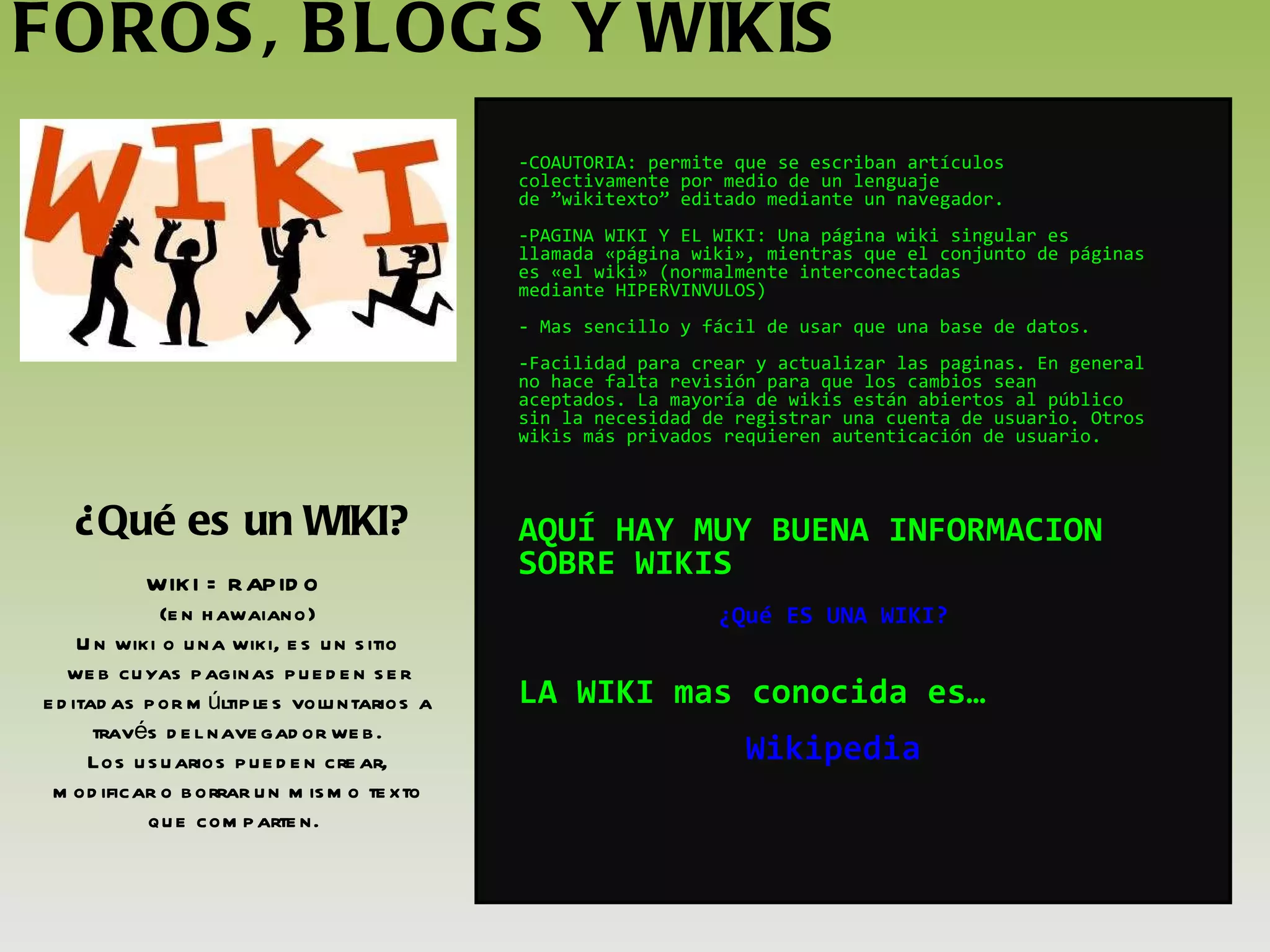 FOROS, BLOGS Y WIKIS ¿Qué es un WIKI? COAUTORIA: permite que se escriban artículos colectivamente por medio de un lenguaje de ”wikitexto” editado mediante un navegador.  PAGINA WIKI Y EL WIKI: Una página wiki singular es llamada «página wiki», mientras que el conjunto de páginas es «el wiki» (normalmente interconectadas mediante HIPERVINVULOS)  Mas sencillo y fácil de usar que una base de datos. -Facilidad para crear y actualizar las paginas. En general no hace falta revisión para que los cambios sean aceptados. La mayoría de wikis están abiertos al público sin la necesidad de registrar una cuenta de usuario. Otros wikis más privados requieren autenticación de usuario. AQUÍ HAY MUY BUENA INFORMACION SOBRE WIKIS  ¿Qué ES UNA WIKI? LA WIKI mas conocida es… Wikipedia WIKI = RAPIDO  (en hawaiano) Un wiki o una wiki, es un sitio web cuyas paginas pueden ser editadas por múltiples voluntarios a través del navegador web. Los usuarios pueden crear, modificar o borrar un mismo texto que comparten.  